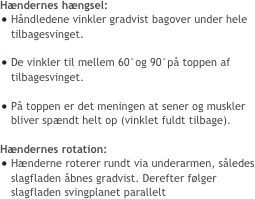 Hændernes hængsel:
Håndledene vinkler gradvist bagover under hele tilbagesvinget.

De vinkler til mellem 60°og 90°på toppen af tilbagesvinget. 

På toppen er det meningen at sener og muskler bliver spændt helt op (vinklet fuldt tilbage). 

Hændernes rotation:
Hænderne roterer rundt via underarmen, således slagfladen åbnes gradvist. Derefter følger slagfladen svingplanet parallelt